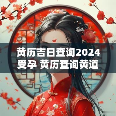 黄历吉日查询2025受孕 黄历查询黄道吉日2025