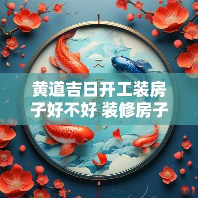 黄道吉日开工装房子好不好 装修房子开工黄道吉日查询2025年