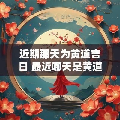 近期那天为黄道吉日 最近哪天是黄道吉日查询