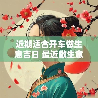 近期适合开车做生意吉日 最近做生意开门黄道吉日