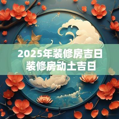 2025年装修房吉日 装修房动土吉日