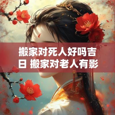 搬家对死人好吗吉日 搬家对老人有影响吗