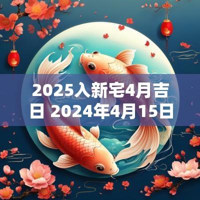 2025入新宅4月吉日 2025年4月15日搬家入宅几点最好 2025入新宅4月吉日 2025年4月15日搬家入宅几点最好