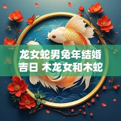 龙女蛇男蛇年结婚吉日 木龙女和木蛇男结婚好吗