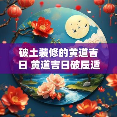 破土装修的黄道吉日 黄道吉日破屋适合装修开工吗