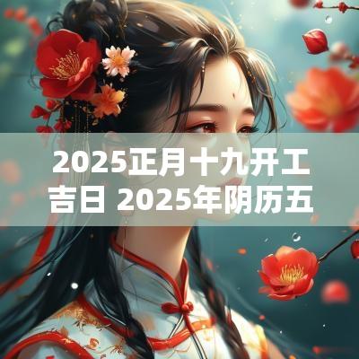 2025正月十九开工吉日 2025年阴历五月十九是吉日
