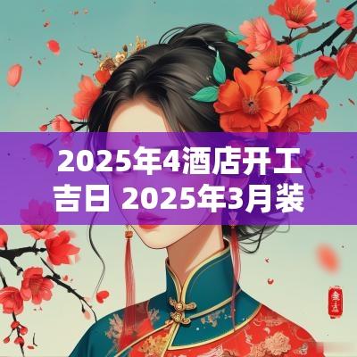 2025年4酒店开工吉日 2025年3月装修开工吉日