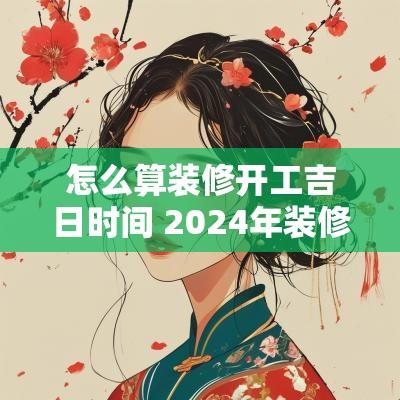 怎么算装修开工吉日时间 2025年装修开工吉日查询表