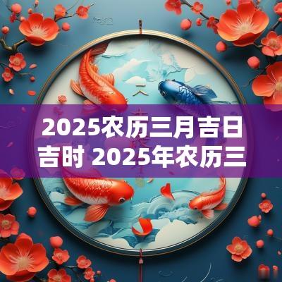 2025农历三月吉日吉时 2025年农历三月黄道吉日查询