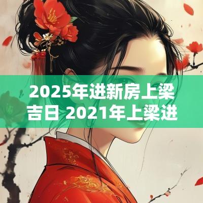 2025年进新房上梁吉日 2025年上梁进新房吉日