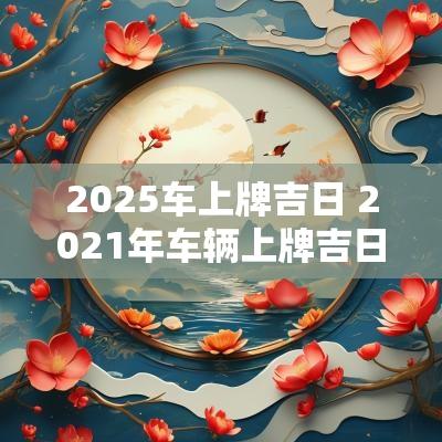 2025车上牌吉日 2025年车辆上牌吉日