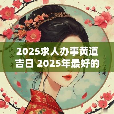 2025求人办事黄道吉日 2025年最好的黄道吉日