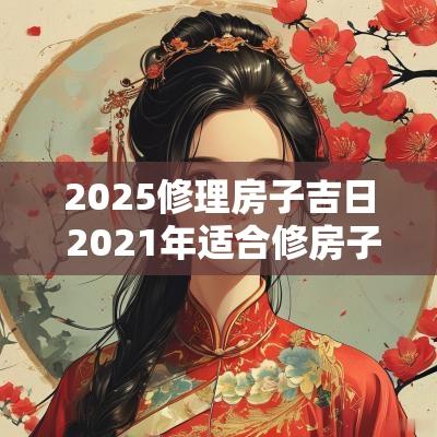 2025修理房子吉日 2025年适合修房子的日子
