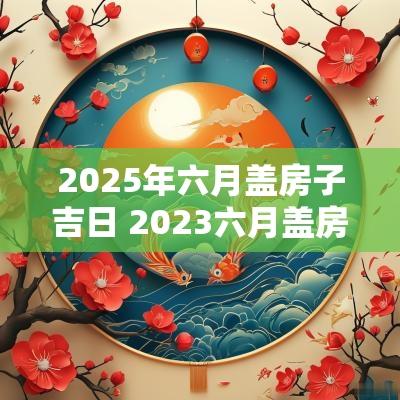 2025年六月盖房子吉日 2025六月盖房子选择吉日查询