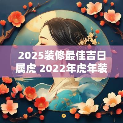 2025装修最佳吉日属虎 2025年蛇年装修房子好吗