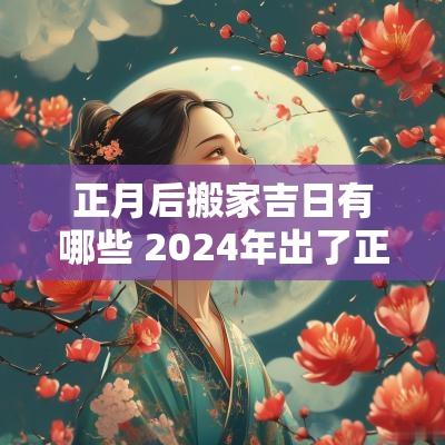 正月后搬家吉日有哪些 2025年出了正月后搬家好日子