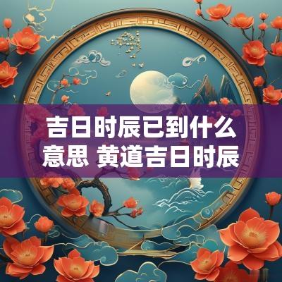 吉日时辰已到什么意思 黄道吉日时辰冲生肖是什么意思