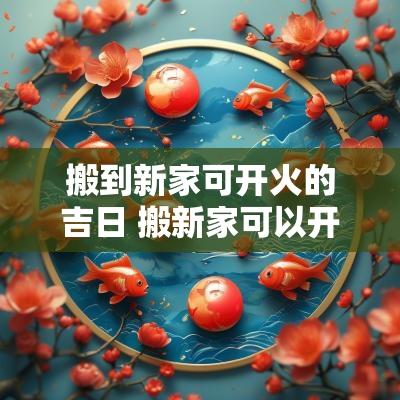 搬到新家可开火的吉日 搬新家可以开火吗