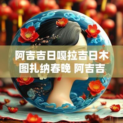 阿吉吉日嘎拉吉日木图扎纳春晚 阿吉吉日嘎拉