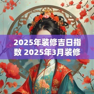 2025年装修吉日指数 2025年3月装修吉日一览表