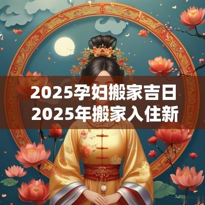 2025孕妇搬家吉日 2025年搬家入住新房的吉日吉时