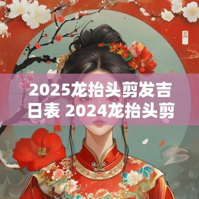 2025龙抬头剪发吉日表 2025龙抬头剪头发有什么讲究