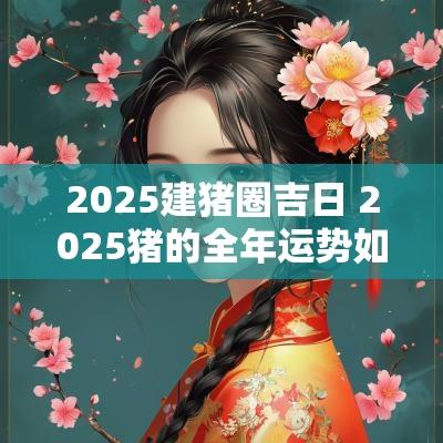 2025建猪圈吉日 2025猪的全年运势如何