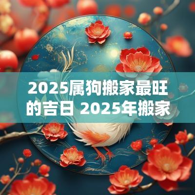 2025属狗搬家最旺的吉日 2025年搬家最旺的属相