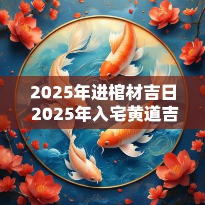 2025年进棺材吉日 2025年入宅黄道吉日一览表