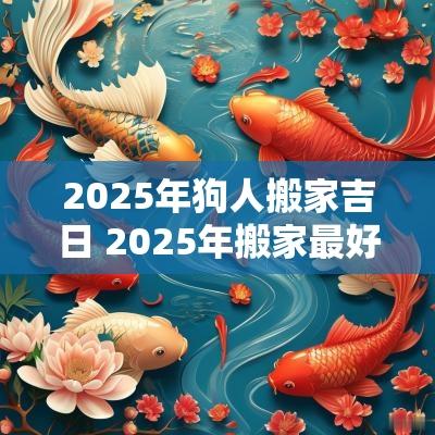 2025年狗人搬家吉日 2025年搬家最好的黄道吉日 2025年狗人搬家吉日 2025年搬家最好的黄道吉日