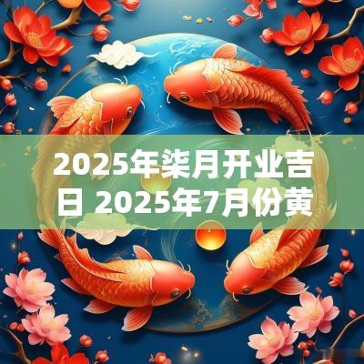 2025年柒月开业吉日 2025年7月份黄道吉日