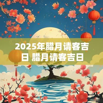 2025年腊月请客吉日 腊月请客吉日