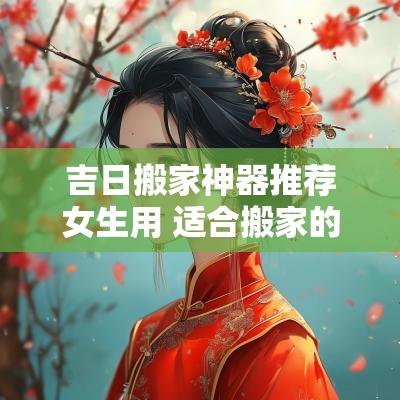 吉日搬家神器推荐女生用 适合搬家的黄道吉日2025