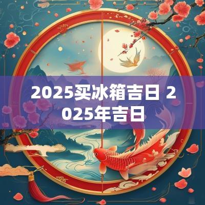 2025买冰箱吉日 2025年吉日
