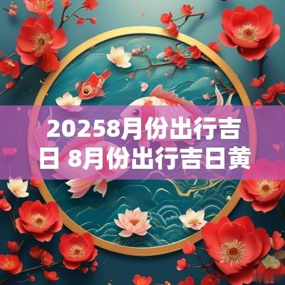 20258月份出行吉日 8月份出行吉日黄道吉日查询