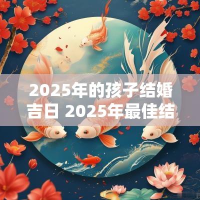 2025年的孩子结婚吉日 2025年最佳结婚吉日一览表