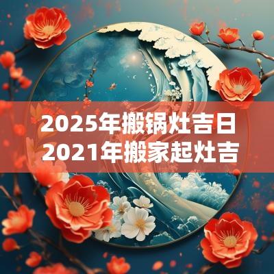 2025年搬锅灶吉日 2025年搬家起灶吉日