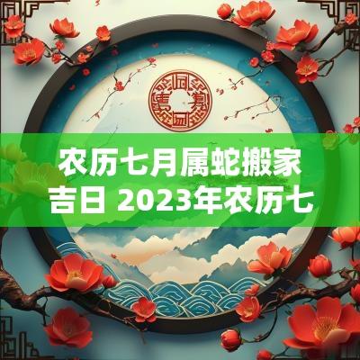 农历七月属蛇搬家吉日 2025年农历七月搬家吉日有哪些