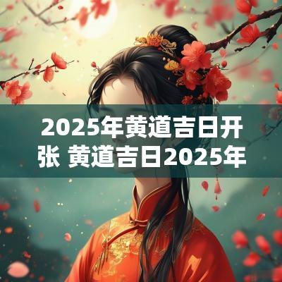 2025年黄道吉日开张 黄道吉日2025年老黄历