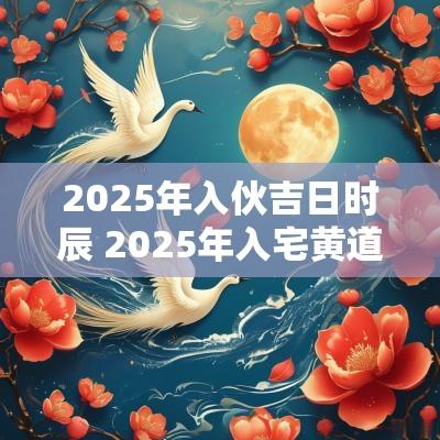 2025年入伙吉日时辰 2025年入宅黄道吉日一览表