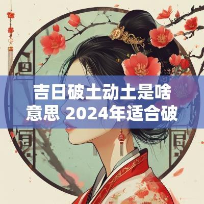 吉日破土动土是啥意思 2025年适合破土和动土的吉日