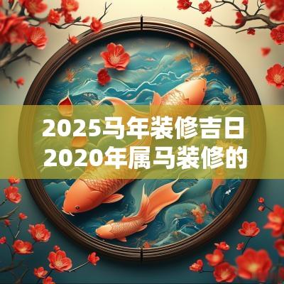 2025马年装修吉日 2025年属马装修的好日子