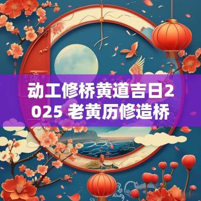 动工修桥黄道吉日2025 老黄历修造桥吉日