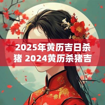 2025年黄历吉日杀猪 2025黄历杀猪吉日