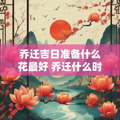 乔迁吉日准备什么花最好 乔迁什么时间最好最吉利