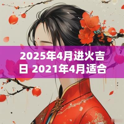 2025年4月进火吉日 2025年4月适合进火的日子