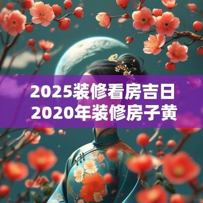 2025装修看房吉日 2025年装修房子黄道吉日老黄历