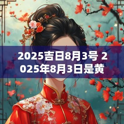 2025吉日8月3号 2025年8月3日是黄道吉日吗
