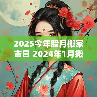 2025今年腊月搬家吉日 2025年1月搬家最旺腊月能搬家吗
