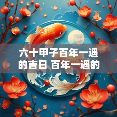 六十甲子百年一遇的吉日 百年一遇的甲子日